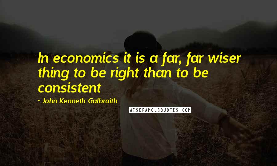 John Kenneth Galbraith Quotes: In economics it is a far, far wiser thing to be right than to be consistent