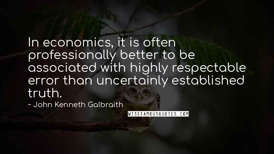 John Kenneth Galbraith Quotes: In economics, it is often professionally better to be associated with highly respectable error than uncertainly established truth.