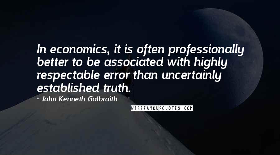 John Kenneth Galbraith Quotes: In economics, it is often professionally better to be associated with highly respectable error than uncertainly established truth.