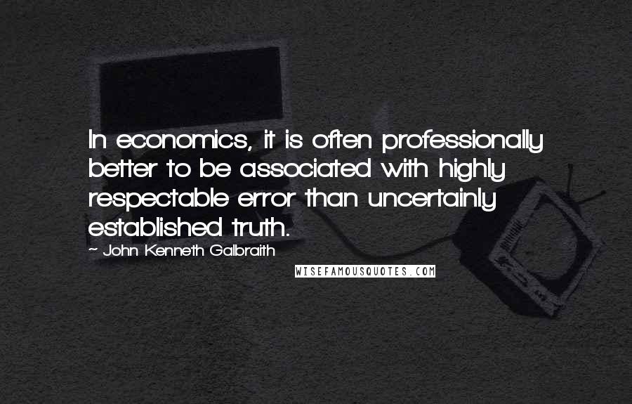 John Kenneth Galbraith Quotes: In economics, it is often professionally better to be associated with highly respectable error than uncertainly established truth.