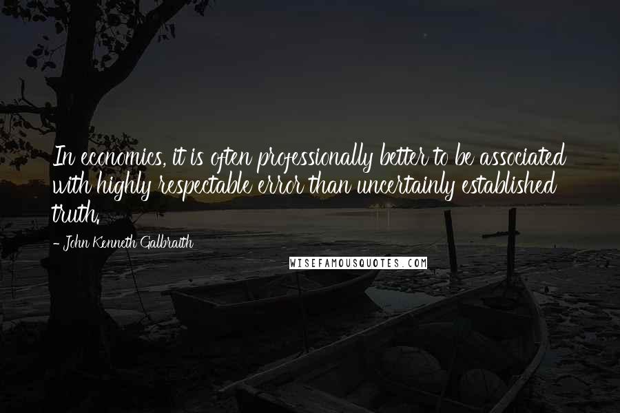 John Kenneth Galbraith Quotes: In economics, it is often professionally better to be associated with highly respectable error than uncertainly established truth.