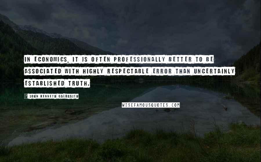 John Kenneth Galbraith Quotes: In economics, it is often professionally better to be associated with highly respectable error than uncertainly established truth.