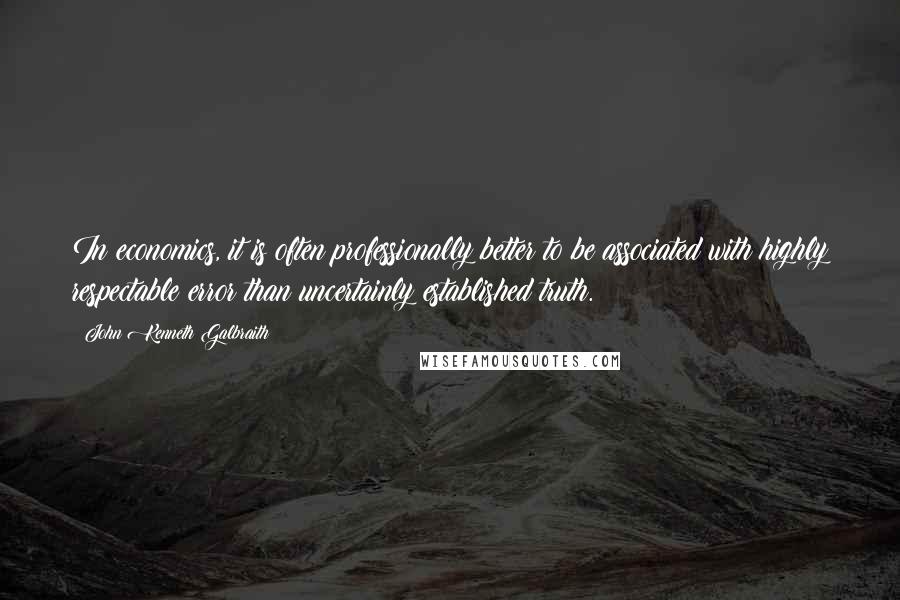 John Kenneth Galbraith Quotes: In economics, it is often professionally better to be associated with highly respectable error than uncertainly established truth.