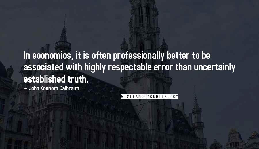 John Kenneth Galbraith Quotes: In economics, it is often professionally better to be associated with highly respectable error than uncertainly established truth.
