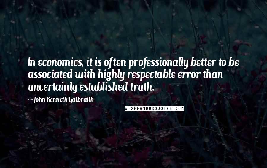 John Kenneth Galbraith Quotes: In economics, it is often professionally better to be associated with highly respectable error than uncertainly established truth.