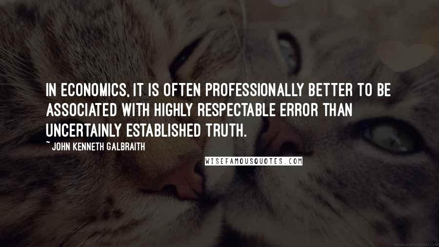 John Kenneth Galbraith Quotes: In economics, it is often professionally better to be associated with highly respectable error than uncertainly established truth.