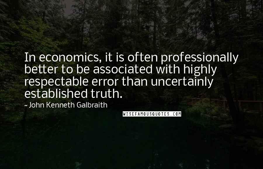 John Kenneth Galbraith Quotes: In economics, it is often professionally better to be associated with highly respectable error than uncertainly established truth.
