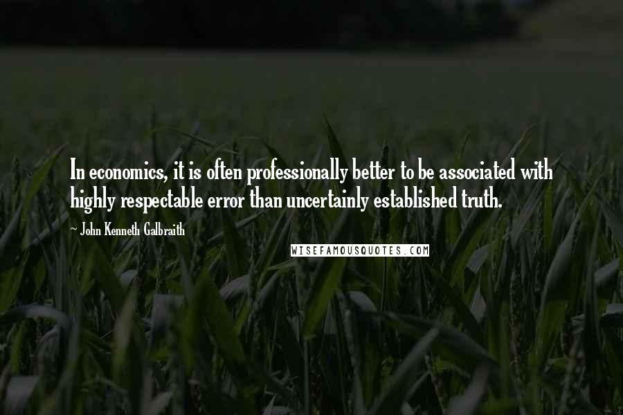 John Kenneth Galbraith Quotes: In economics, it is often professionally better to be associated with highly respectable error than uncertainly established truth.