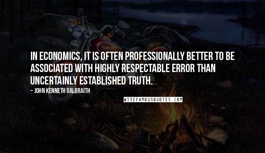 John Kenneth Galbraith Quotes: In economics, it is often professionally better to be associated with highly respectable error than uncertainly established truth.