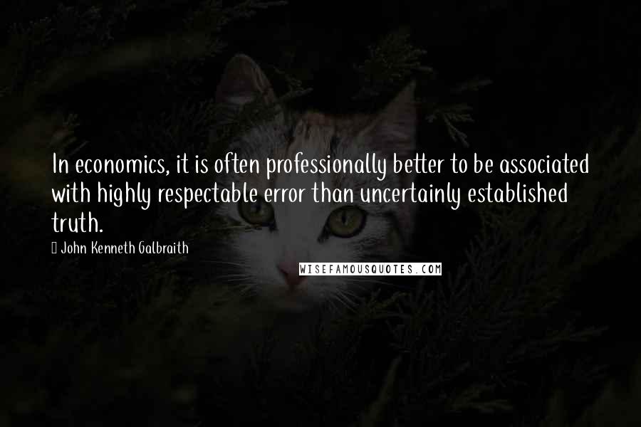 John Kenneth Galbraith Quotes: In economics, it is often professionally better to be associated with highly respectable error than uncertainly established truth.