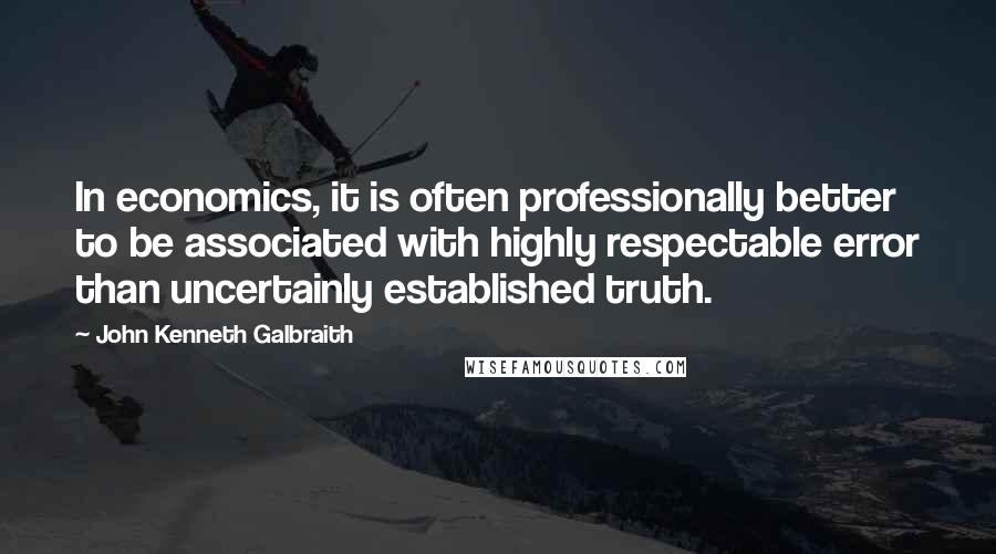 John Kenneth Galbraith Quotes: In economics, it is often professionally better to be associated with highly respectable error than uncertainly established truth.