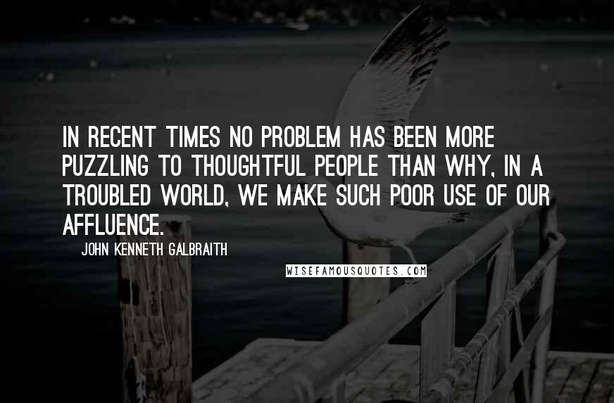 John Kenneth Galbraith Quotes: In recent times no problem has been more puzzling to thoughtful people than why, in a troubled world, we make such poor use of our affluence.
