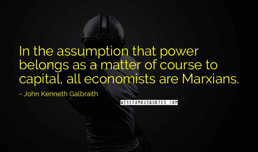 John Kenneth Galbraith Quotes: In the assumption that power belongs as a matter of course to capital, all economists are Marxians.