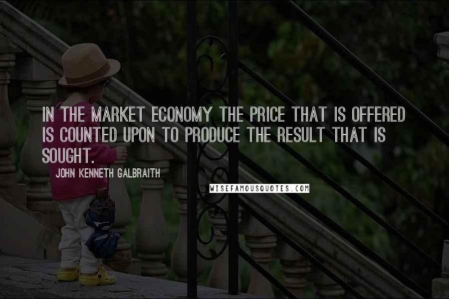 John Kenneth Galbraith Quotes: In the market economy the price that is offered is counted upon to produce the result that is sought.