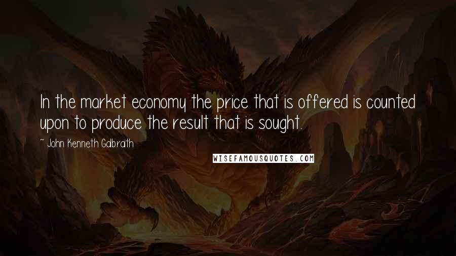 John Kenneth Galbraith Quotes: In the market economy the price that is offered is counted upon to produce the result that is sought.