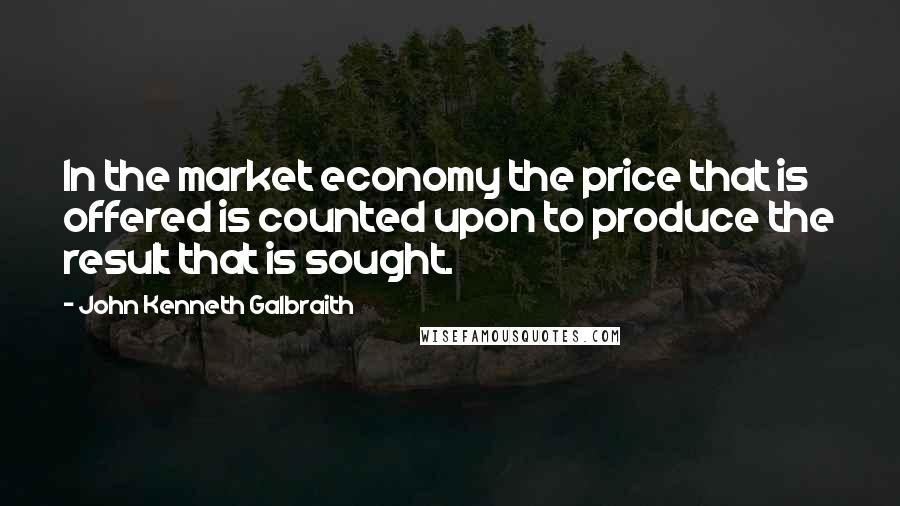 John Kenneth Galbraith Quotes: In the market economy the price that is offered is counted upon to produce the result that is sought.