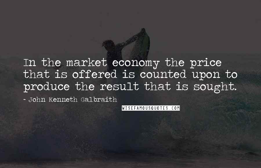 John Kenneth Galbraith Quotes: In the market economy the price that is offered is counted upon to produce the result that is sought.