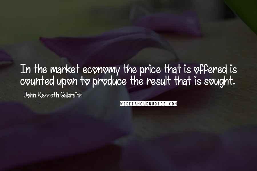 John Kenneth Galbraith Quotes: In the market economy the price that is offered is counted upon to produce the result that is sought.