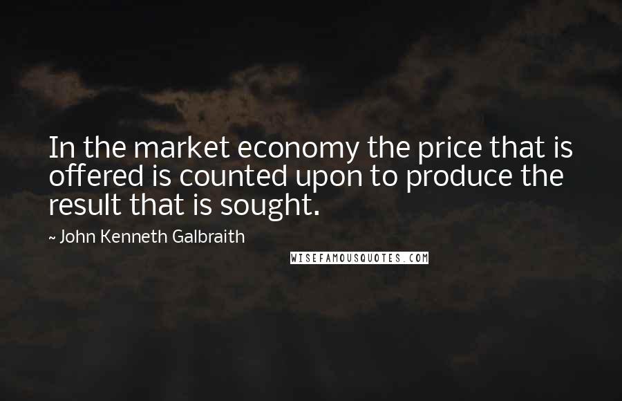 John Kenneth Galbraith Quotes: In the market economy the price that is offered is counted upon to produce the result that is sought.