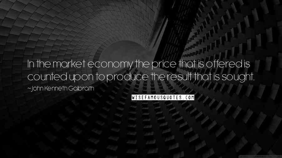 John Kenneth Galbraith Quotes: In the market economy the price that is offered is counted upon to produce the result that is sought.