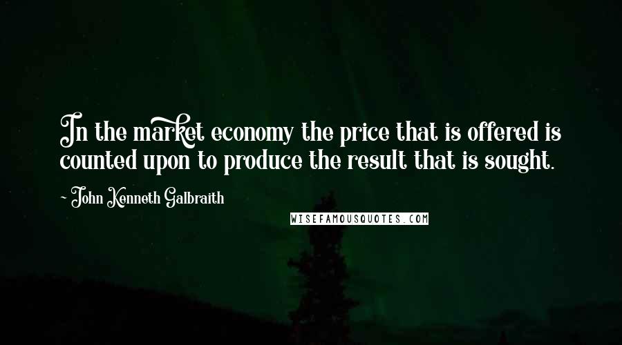 John Kenneth Galbraith Quotes: In the market economy the price that is offered is counted upon to produce the result that is sought.