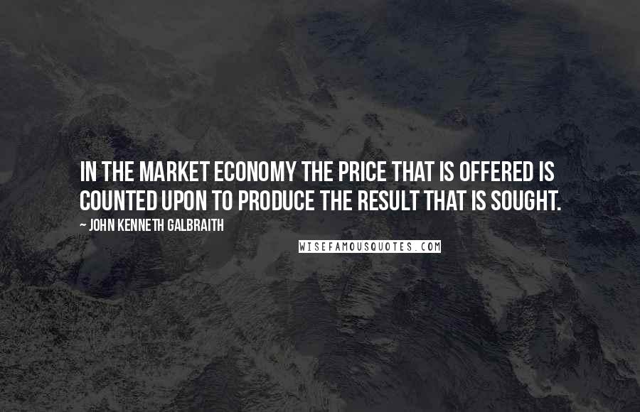 John Kenneth Galbraith Quotes: In the market economy the price that is offered is counted upon to produce the result that is sought.