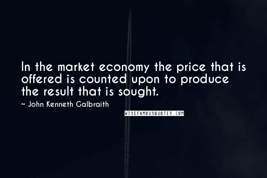 John Kenneth Galbraith Quotes: In the market economy the price that is offered is counted upon to produce the result that is sought.