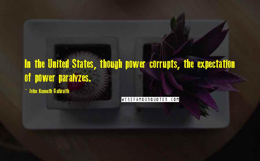 John Kenneth Galbraith Quotes: In the United States, though power corrupts, the expectation of power paralyzes.