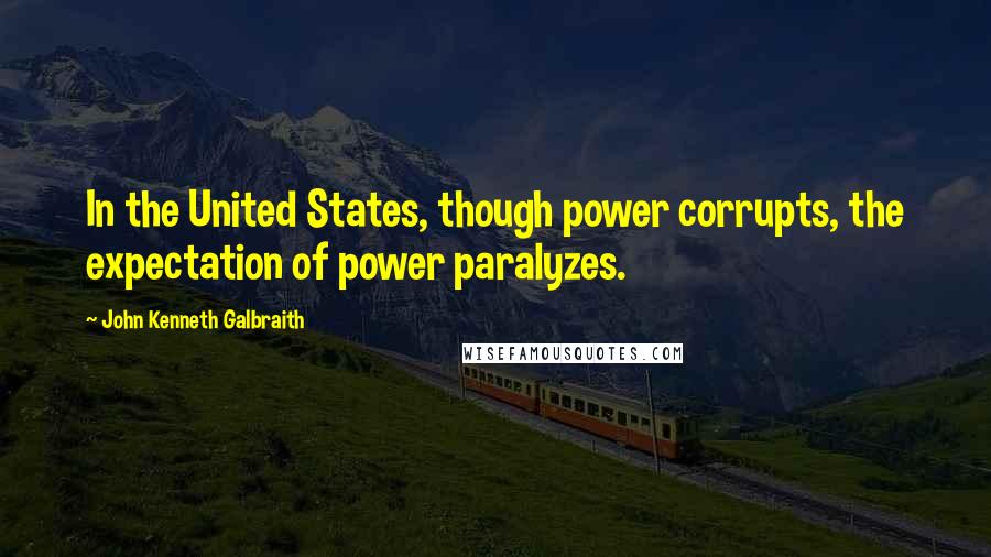 John Kenneth Galbraith Quotes: In the United States, though power corrupts, the expectation of power paralyzes.