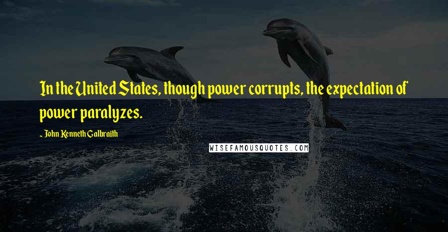 John Kenneth Galbraith Quotes: In the United States, though power corrupts, the expectation of power paralyzes.