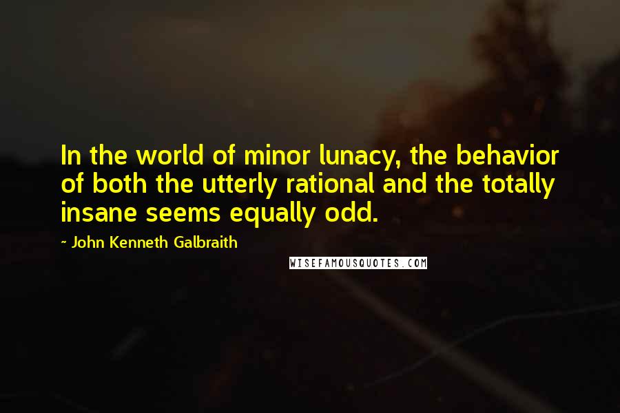 John Kenneth Galbraith Quotes: In the world of minor lunacy, the behavior of both the utterly rational and the totally insane seems equally odd.