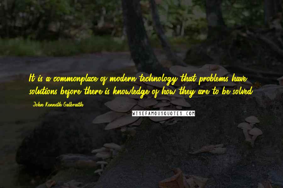 John Kenneth Galbraith Quotes: It is a commonplace of modern technology that problems have solutions before there is knowledge of how they are to be solved.