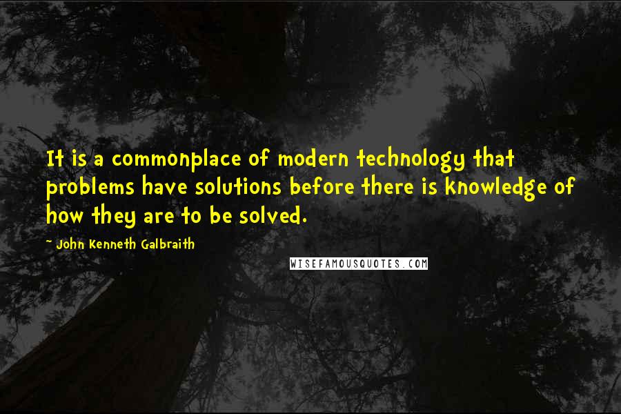 John Kenneth Galbraith Quotes: It is a commonplace of modern technology that problems have solutions before there is knowledge of how they are to be solved.