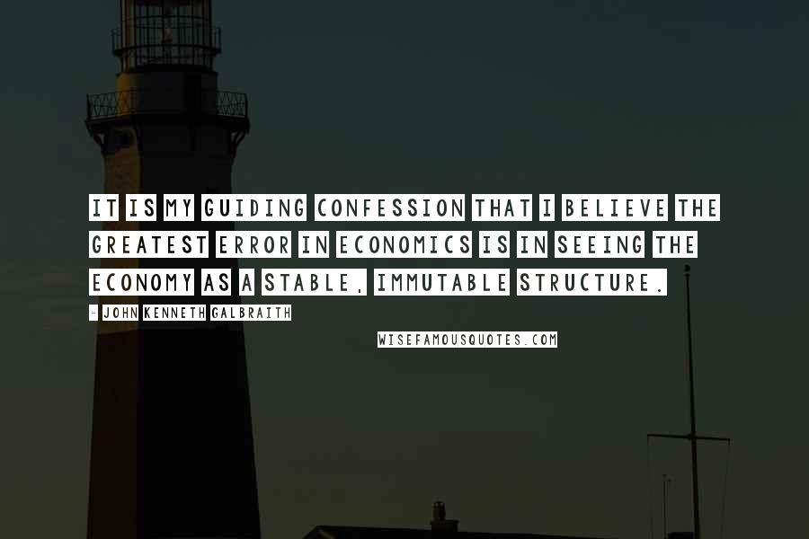 John Kenneth Galbraith Quotes: It is my guiding confession that I believe the greatest error in economics is in seeing the economy as a stable, immutable structure.