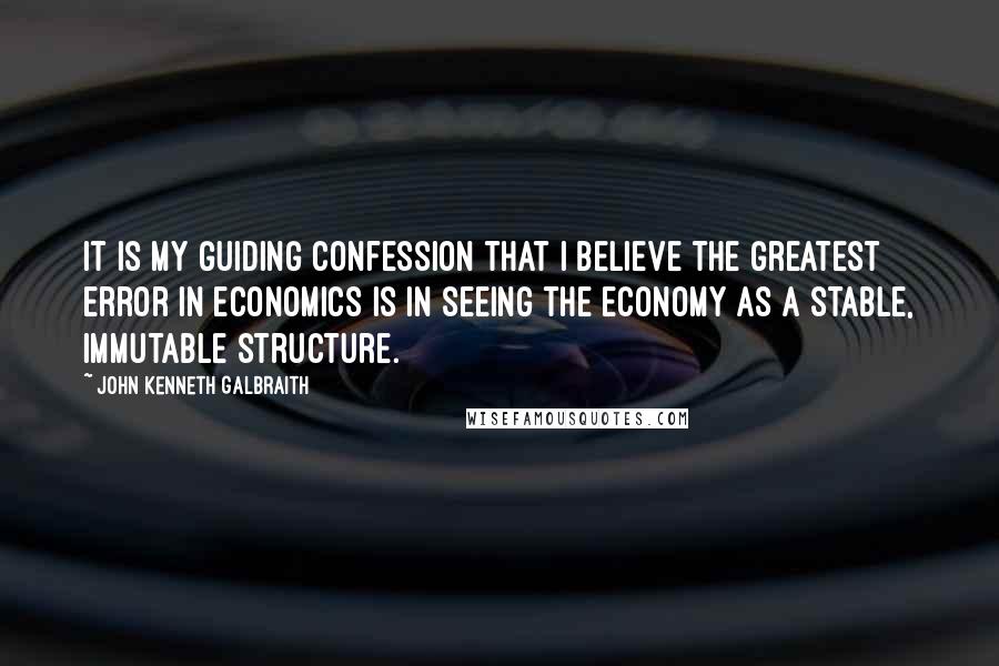 John Kenneth Galbraith Quotes: It is my guiding confession that I believe the greatest error in economics is in seeing the economy as a stable, immutable structure.