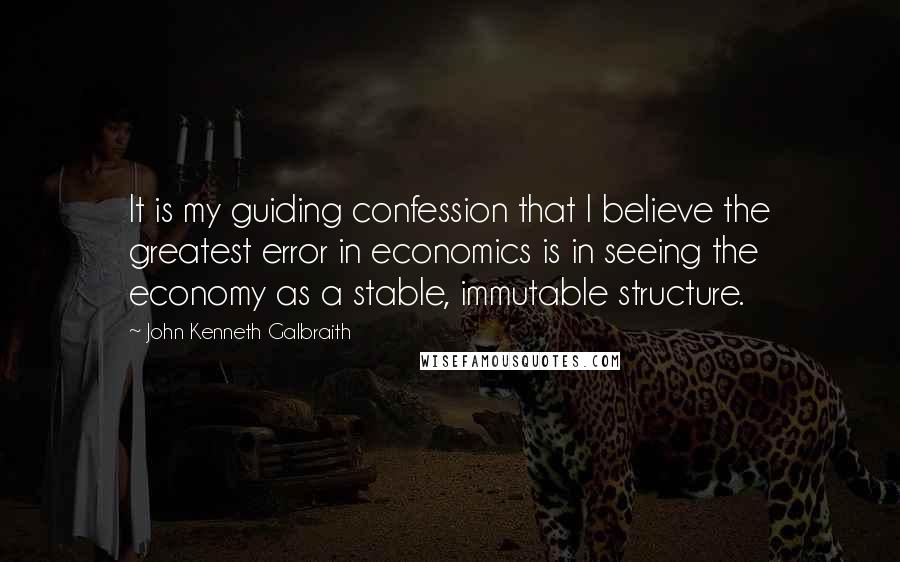 John Kenneth Galbraith Quotes: It is my guiding confession that I believe the greatest error in economics is in seeing the economy as a stable, immutable structure.