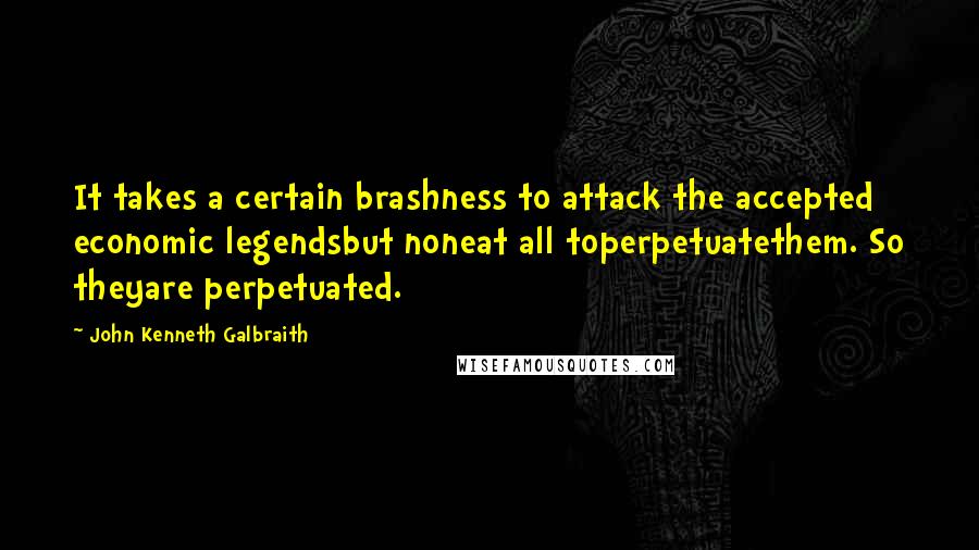 John Kenneth Galbraith Quotes: It takes a certain brashness to attack the accepted economic legendsbut noneat all toperpetuatethem. So theyare perpetuated.