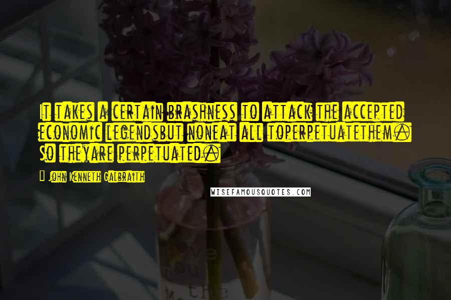 John Kenneth Galbraith Quotes: It takes a certain brashness to attack the accepted economic legendsbut noneat all toperpetuatethem. So theyare perpetuated.