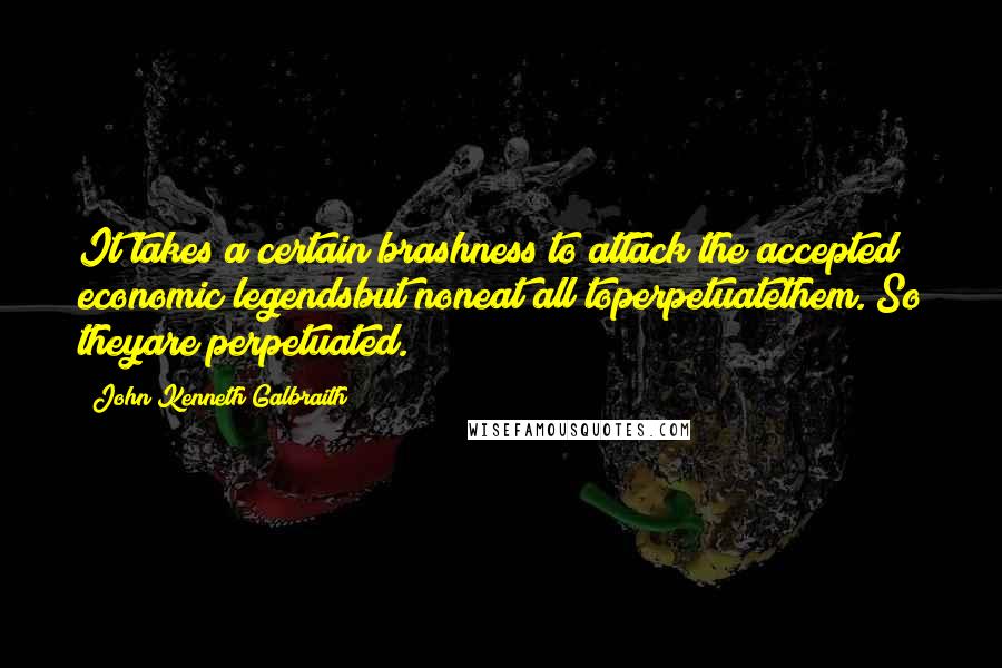 John Kenneth Galbraith Quotes: It takes a certain brashness to attack the accepted economic legendsbut noneat all toperpetuatethem. So theyare perpetuated.