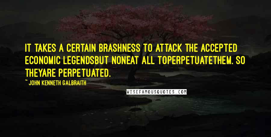 John Kenneth Galbraith Quotes: It takes a certain brashness to attack the accepted economic legendsbut noneat all toperpetuatethem. So theyare perpetuated.