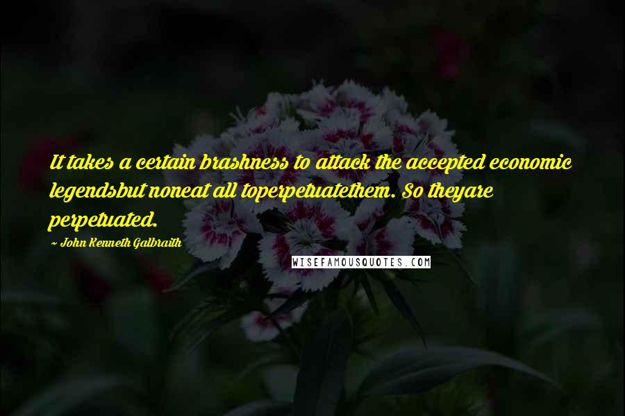 John Kenneth Galbraith Quotes: It takes a certain brashness to attack the accepted economic legendsbut noneat all toperpetuatethem. So theyare perpetuated.