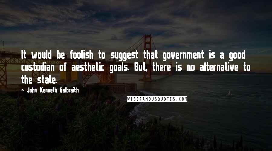 John Kenneth Galbraith Quotes: It would be foolish to suggest that government is a good custodian of aesthetic goals. But, there is no alternative to the state.