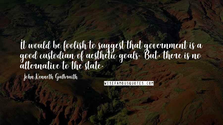 John Kenneth Galbraith Quotes: It would be foolish to suggest that government is a good custodian of aesthetic goals. But, there is no alternative to the state.