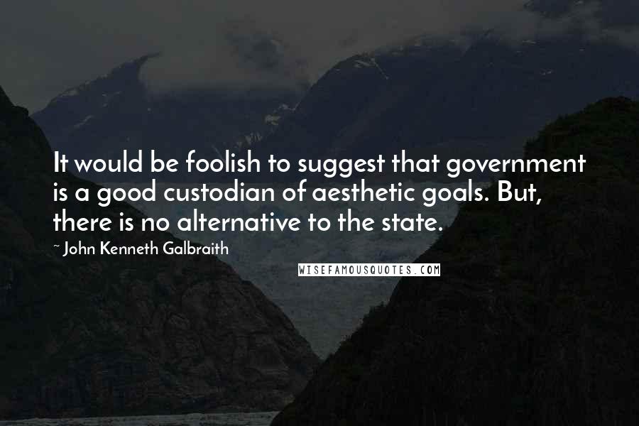 John Kenneth Galbraith Quotes: It would be foolish to suggest that government is a good custodian of aesthetic goals. But, there is no alternative to the state.