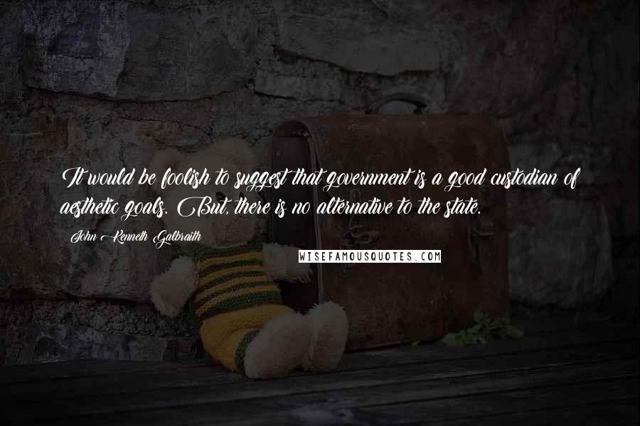 John Kenneth Galbraith Quotes: It would be foolish to suggest that government is a good custodian of aesthetic goals. But, there is no alternative to the state.