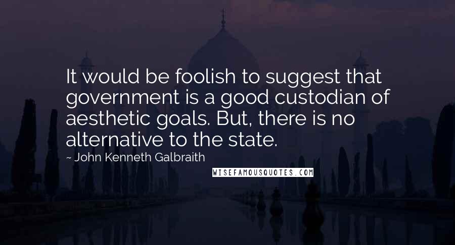 John Kenneth Galbraith Quotes: It would be foolish to suggest that government is a good custodian of aesthetic goals. But, there is no alternative to the state.