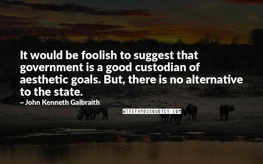 John Kenneth Galbraith Quotes: It would be foolish to suggest that government is a good custodian of aesthetic goals. But, there is no alternative to the state.