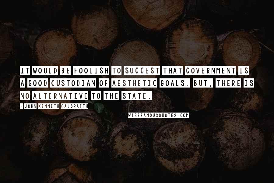 John Kenneth Galbraith Quotes: It would be foolish to suggest that government is a good custodian of aesthetic goals. But, there is no alternative to the state.