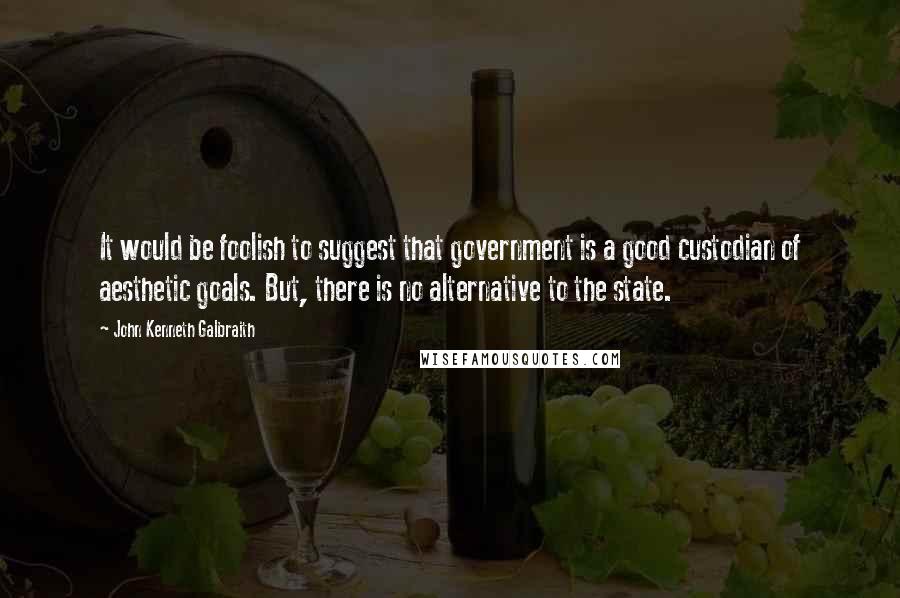 John Kenneth Galbraith Quotes: It would be foolish to suggest that government is a good custodian of aesthetic goals. But, there is no alternative to the state.