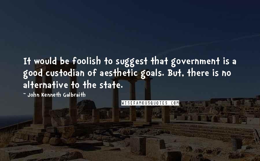 John Kenneth Galbraith Quotes: It would be foolish to suggest that government is a good custodian of aesthetic goals. But, there is no alternative to the state.